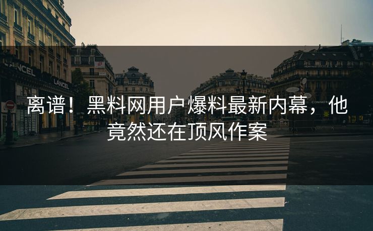 离谱！黑料网用户爆料最新内幕，他竟然还在顶风作案