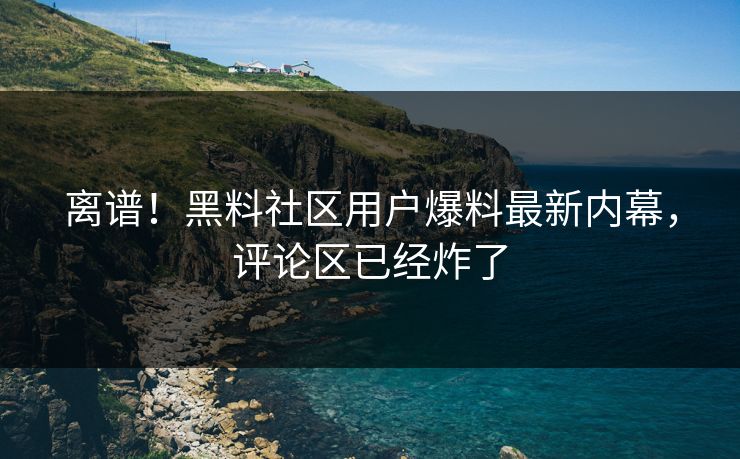 离谱！黑料社区用户爆料最新内幕，评论区已经炸了