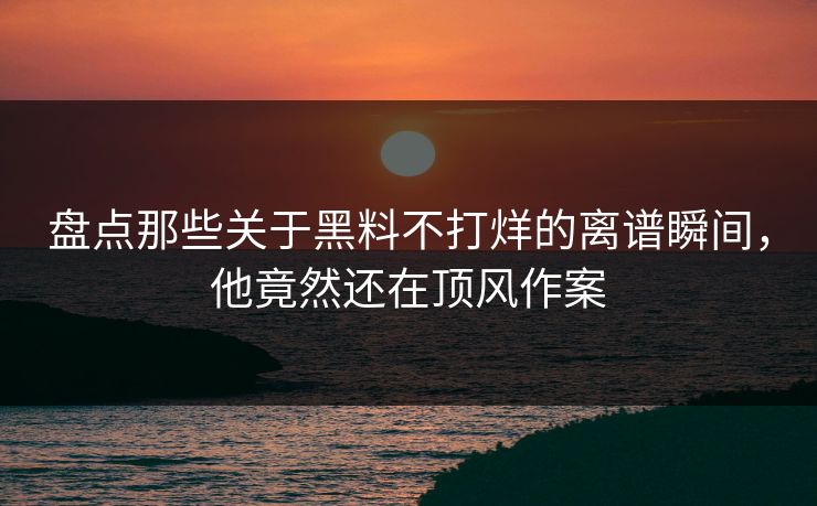 盘点那些关于黑料不打烊的离谱瞬间，他竟然还在顶风作案