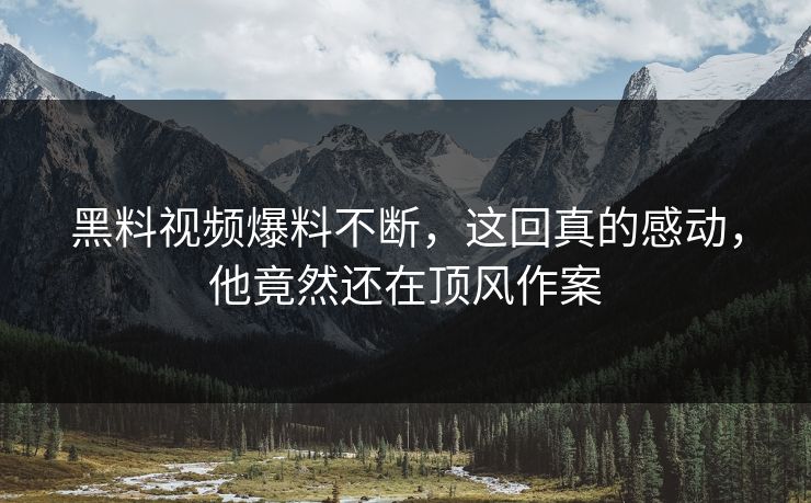 黑料视频爆料不断，这回真的感动，他竟然还在顶风作案