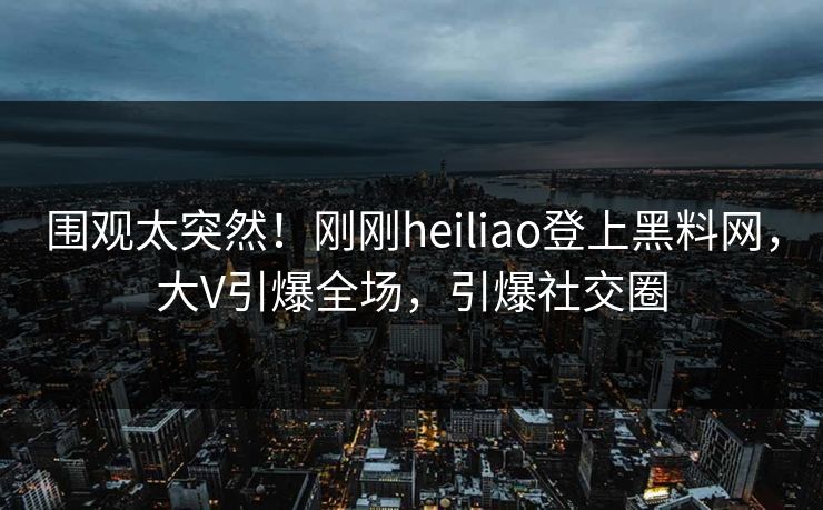 围观太突然！刚刚heiliao登上黑料网，大V引爆全场，引爆社交圈