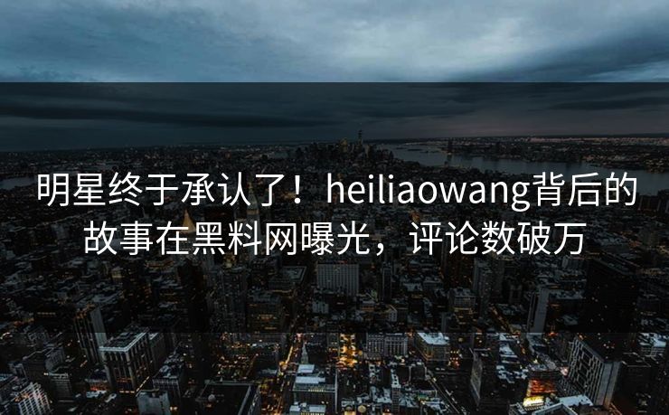 明星终于承认了！heiliaowang背后的故事在黑料网曝光，评论数破万