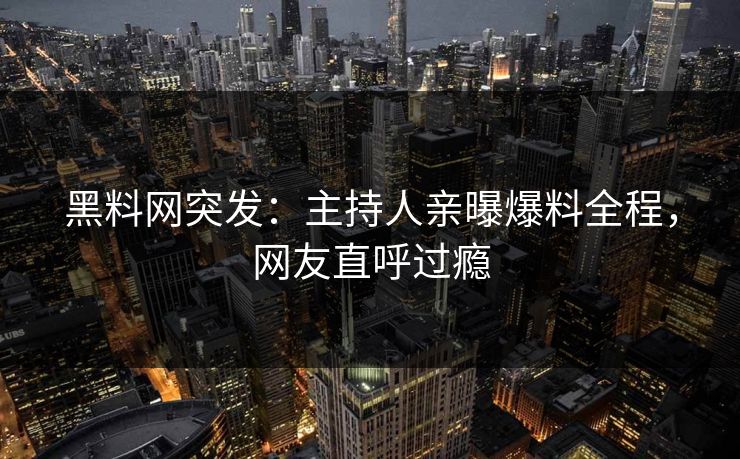 黑料网突发：主持人亲曝爆料全程，网友直呼过瘾