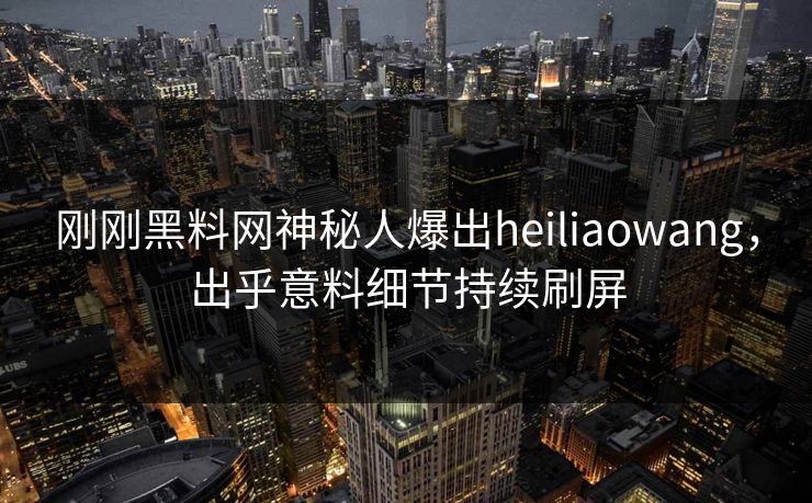 刚刚黑料网神秘人爆出heiliaowang，出乎意料细节持续刷屏