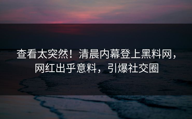 查看太突然！清晨内幕登上黑料网，网红出乎意料，引爆社交圈