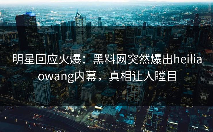 明星回应火爆：黑料网突然爆出heiliaowang内幕，真相让人瞠目