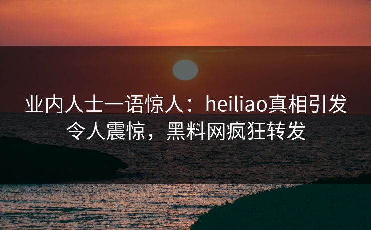 业内人士一语惊人：heiliao真相引发令人震惊，黑料网疯狂转发