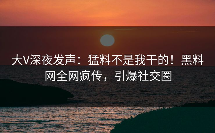 大V深夜发声：猛料不是我干的！黑料网全网疯传，引爆社交圈
