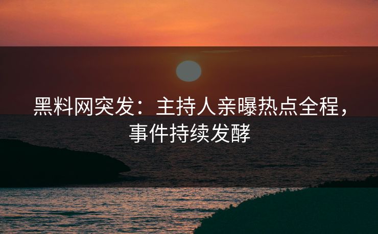 黑料网突发：主持人亲曝热点全程，事件持续发酵