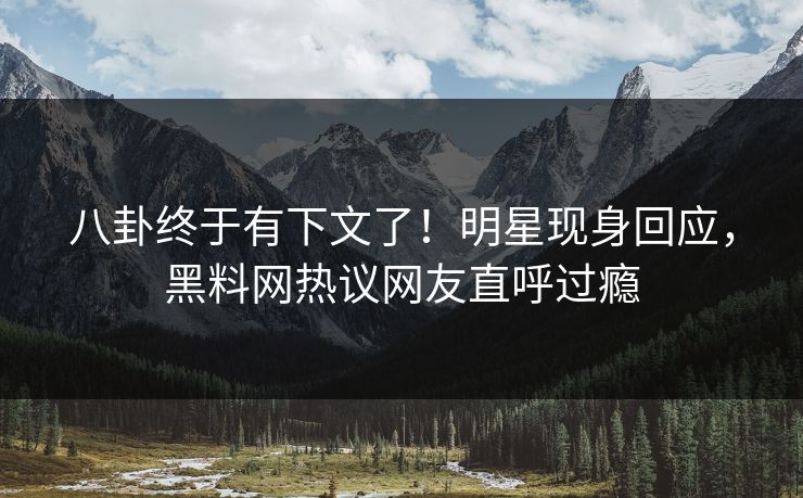 八卦终于有下文了！明星现身回应，黑料网热议网友直呼过瘾