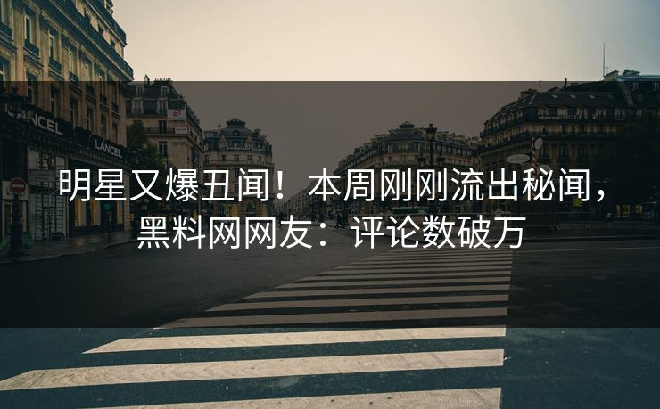 明星又爆丑闻！本周刚刚流出秘闻，黑料网网友：评论数破万