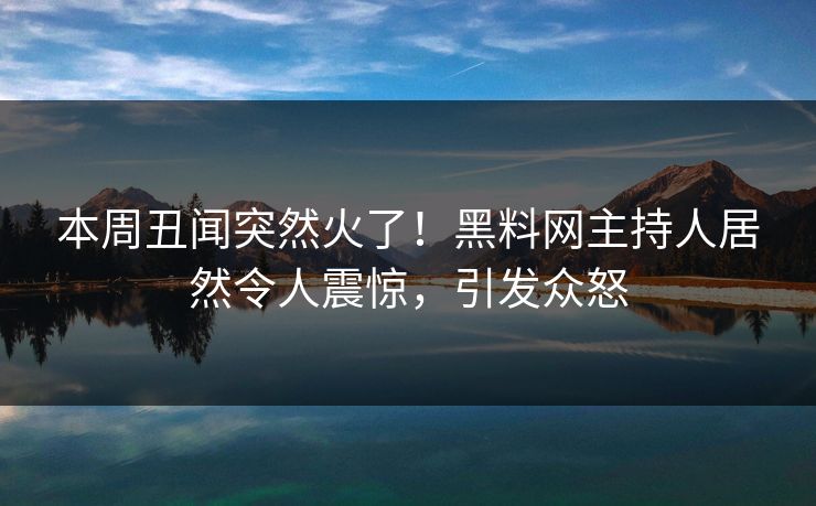 本周丑闻突然火了！黑料网主持人居然令人震惊，引发众怒