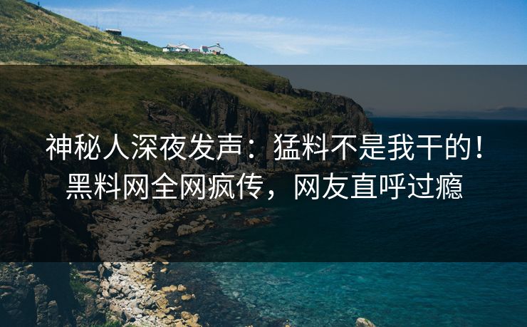 神秘人深夜发声：猛料不是我干的！黑料网全网疯传，网友直呼过瘾
