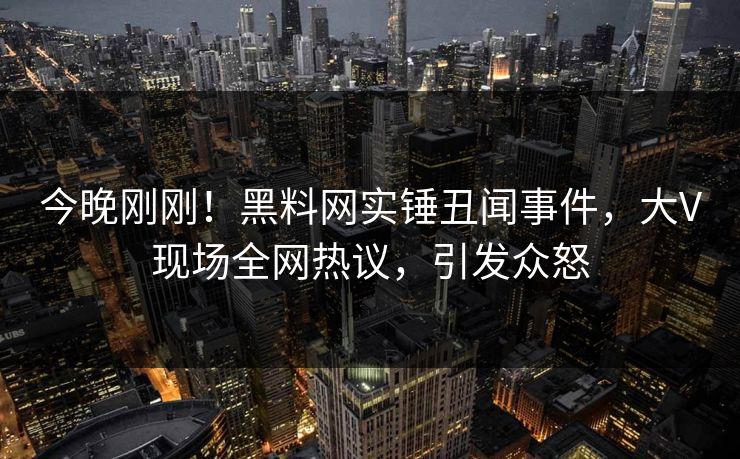 今晚刚刚！黑料网实锤丑闻事件，大V现场全网热议，引发众怒