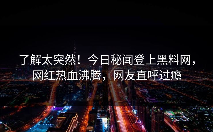 了解太突然！今日秘闻登上黑料网，网红热血沸腾，网友直呼过瘾