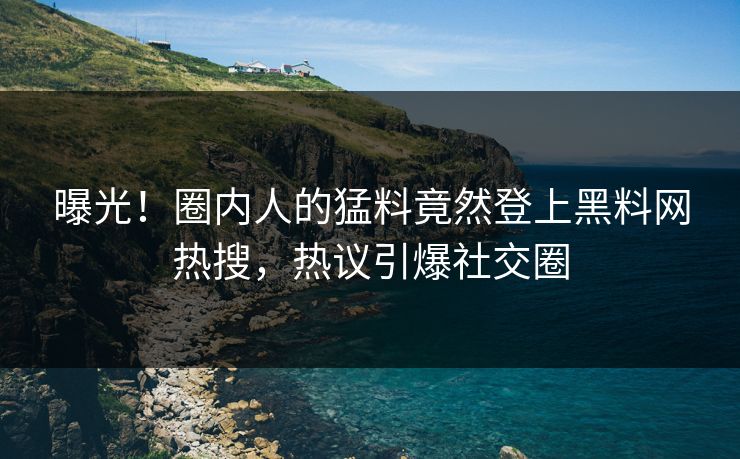 曝光！圈内人的猛料竟然登上黑料网热搜，热议引爆社交圈