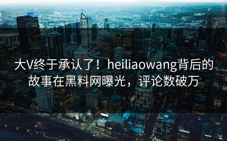 大V终于承认了！heiliaowang背后的故事在黑料网曝光，评论数破万