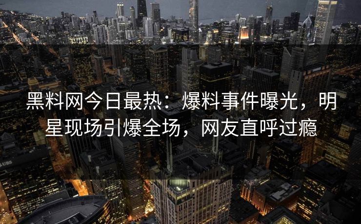 黑料网今日最热：爆料事件曝光，明星现场引爆全场，网友直呼过瘾