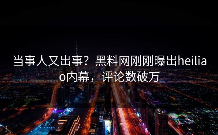 当事人又出事？黑料网刚刚曝出heiliao内幕，评论数破万