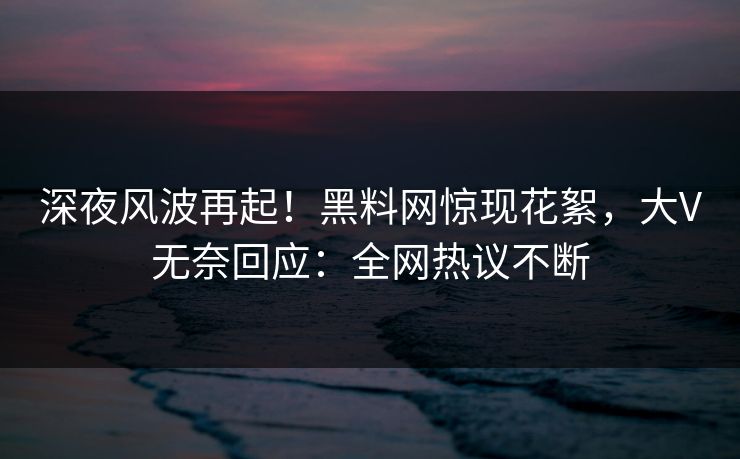 深夜风波再起！黑料网惊现花絮，大V无奈回应：全网热议不断