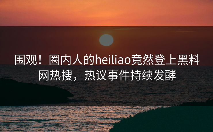 围观！圈内人的heiliao竟然登上黑料网热搜，热议事件持续发酵
