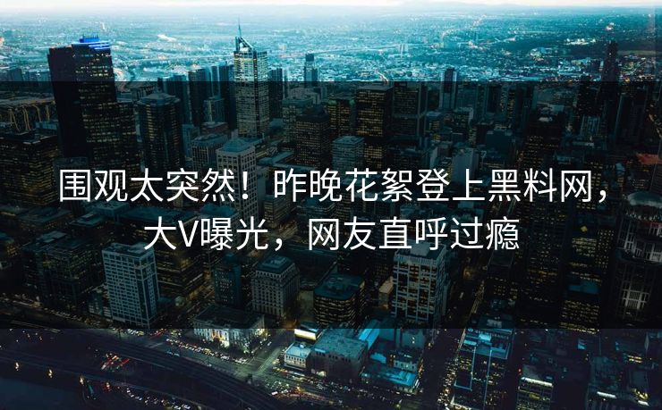 围观太突然！昨晚花絮登上黑料网，大V曝光，网友直呼过瘾
