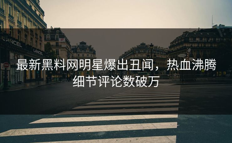 最新黑料网明星爆出丑闻，热血沸腾细节评论数破万