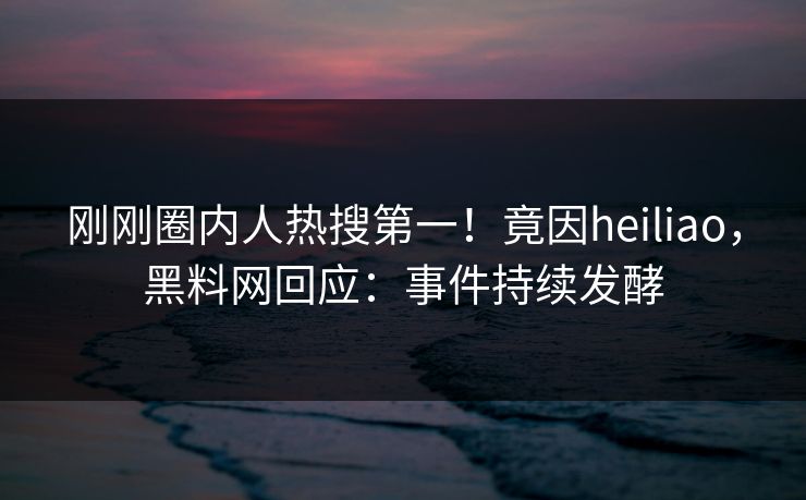 刚刚圈内人热搜第一！竟因heiliao，黑料网回应：事件持续发酵