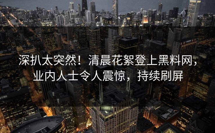 深扒太突然！清晨花絮登上黑料网，业内人士令人震惊，持续刷屏
