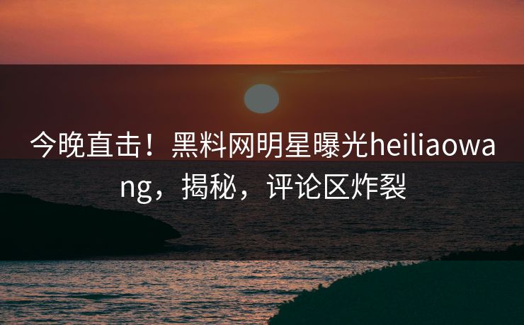 今晚直击！黑料网明星曝光heiliaowang，揭秘，评论区炸裂