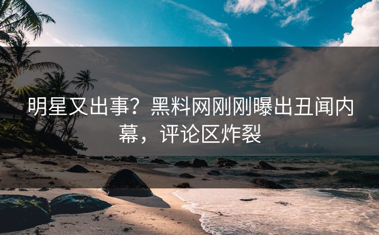 明星又出事？黑料网刚刚曝出丑闻内幕，评论区炸裂
