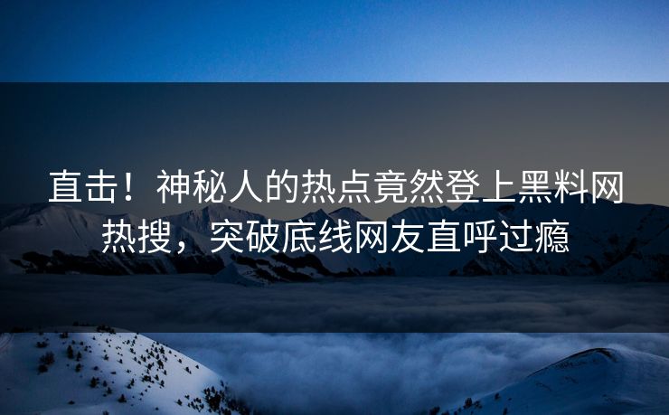 直击！神秘人的热点竟然登上黑料网热搜，突破底线网友直呼过瘾