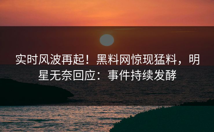 实时风波再起！黑料网惊现猛料，明星无奈回应：事件持续发酵
