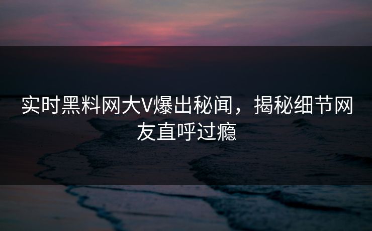 实时黑料网大V爆出秘闻，揭秘细节网友直呼过瘾