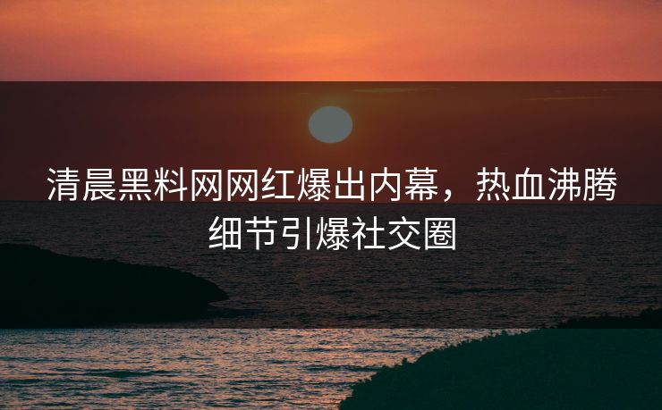 清晨黑料网网红爆出内幕，热血沸腾细节引爆社交圈