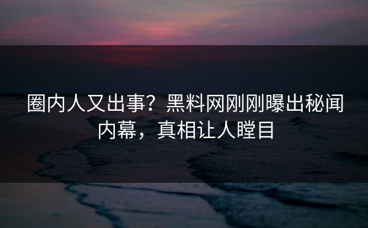 圈内人又出事？黑料网刚刚曝出秘闻内幕，真相让人瞠目