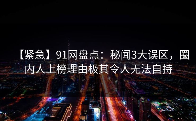 【紧急】91网盘点：秘闻3大误区，圈内人上榜理由极其令人无法自持