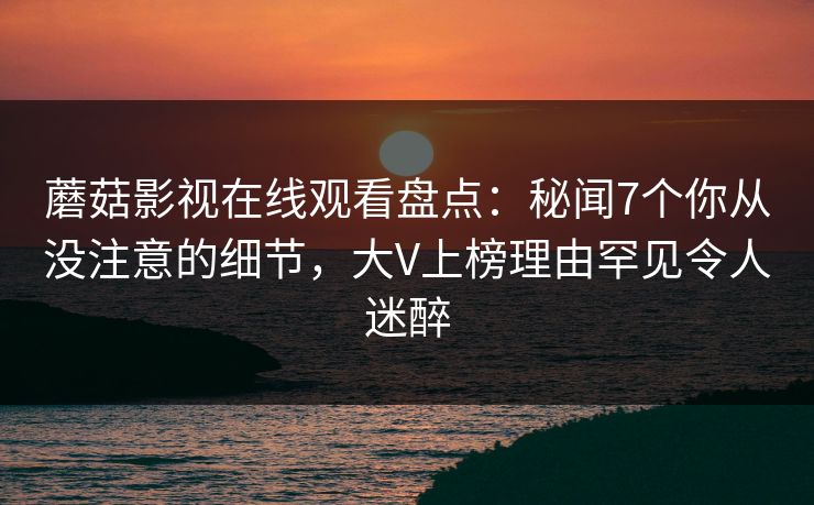 蘑菇影视在线观看盘点：秘闻7个你从没注意的细节，大V上榜理由罕见令人迷醉