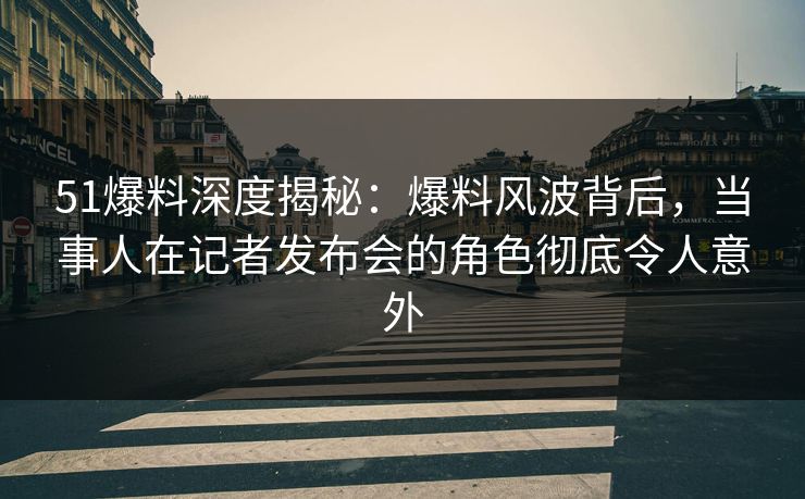 51爆料深度揭秘：爆料风波背后，当事人在记者发布会的角色彻底令人意外
