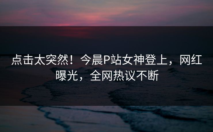 点击太突然！今晨P站女神登上，网红曝光，全网热议不断