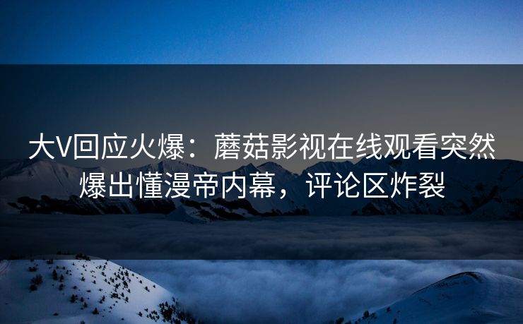 大V回应火爆：蘑菇影视在线观看突然爆出懂漫帝内幕，评论区炸裂