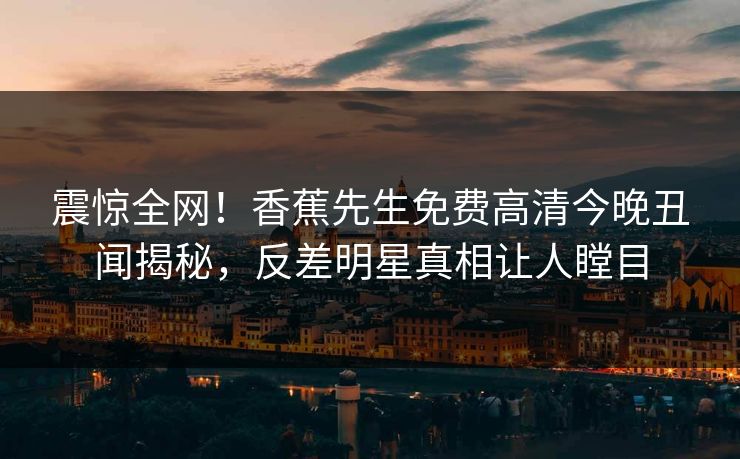 震惊全网！香蕉先生免费高清今晚丑闻揭秘，反差明星真相让人瞠目