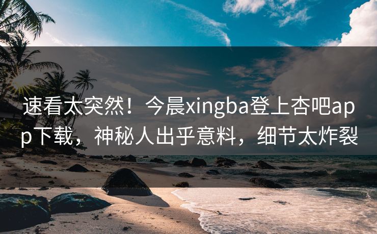 速看太突然！今晨xingba登上杏吧app下载，神秘人出乎意料，细节太炸裂