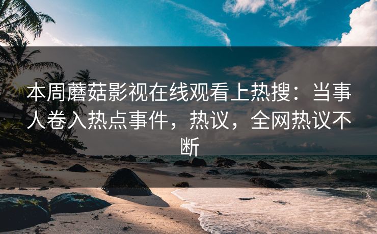 本周蘑菇影视在线观看上热搜：当事人卷入热点事件，热议，全网热议不断