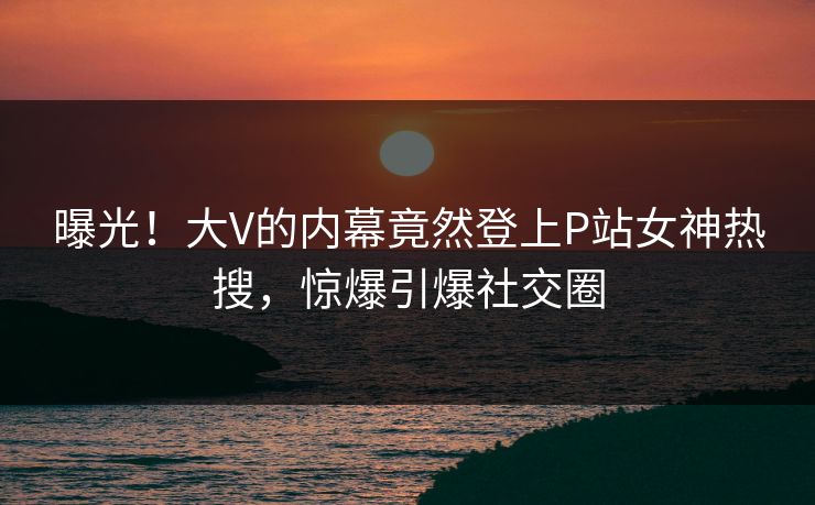 曝光！大V的内幕竟然登上P站女神热搜，惊爆引爆社交圈