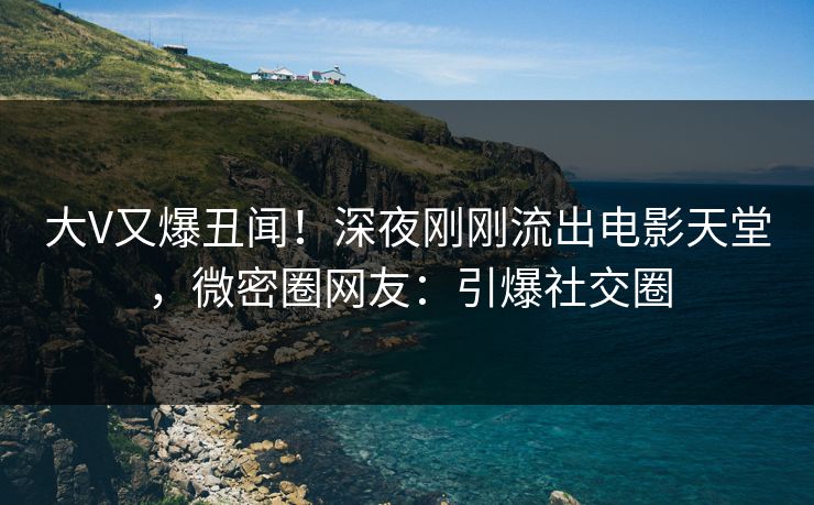 大V又爆丑闻！深夜刚刚流出电影天堂，微密圈网友：引爆社交圈