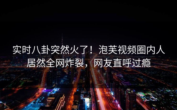 实时八卦突然火了！泡芙视频圈内人居然全网炸裂，网友直呼过瘾