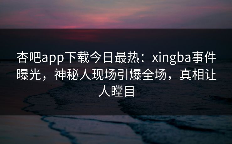 杏吧app下载今日最热：xingba事件曝光，神秘人现场引爆全场，真相让人瞠目