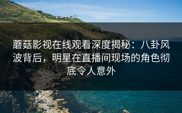 蘑菇影视在线观看深度揭秘：八卦风波背后，明星在直播间现场的角色彻底令人意外