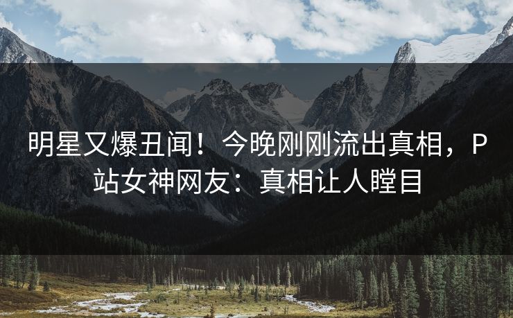 明星又爆丑闻！今晚刚刚流出真相，P站女神网友：真相让人瞠目